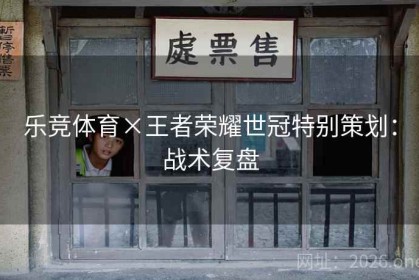 乐竞体育×王者荣耀世冠特别策划：战术复盘