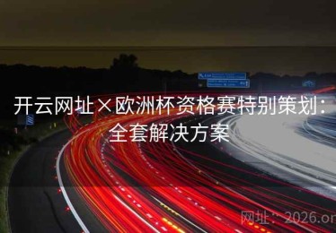 开云网址×欧洲杯资格赛特别策划：全套解决方案